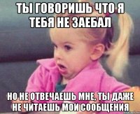 ты говоришь что я тебя не заебал но не отвечаешь мне, ты даже не читаешь мои сообщения