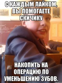 С каждым лайком, вы помогаете Скичику Накопить на операцию по уменьшению зубов.
