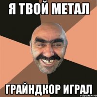 я твой метал грайндкор играл