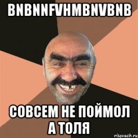 bnbnnfvhmbnvbnb совсем не поймол а ТОЛЯ