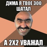 Дима я твое 300 шатал а 2х2 уважал