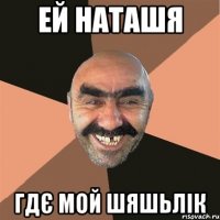 ей наташя гдє мой шяшьлік