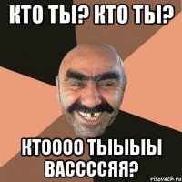 Кто ты? Кто ты? КТОООО ТЫЫЫЫ Вассссяя?