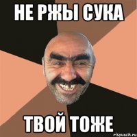 Не ржы сука твой тоже