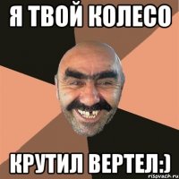 Я твой колесо крутил вертел:)