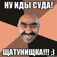 Ну иды суда! Щатунищка!!! ;)