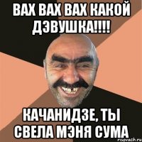 ВАХ ВАХ ВАХ КАКОЙ ДЭВУШКА!!!! КАЧАНИДЗЕ, ТЫ СВЕЛА МЭНЯ СУМА