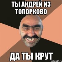 ты Андрей из ТОПОРКОВО да ты крут