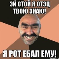 эй стой я отэц твою знаю! я рот ебал ему!