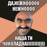 да,нежнооооо нежноооо наша ти чоколадка))))))))))))