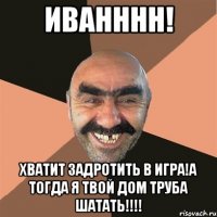 Иванннн! Хватит задротить в игра!А тогда я твой дом труба шатать!!!!