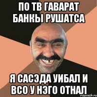 по тв гаварат банкы рушатса я сасэда уибал и всо у нэго отнал