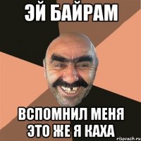 эй байрам вспомнил меня это же я каха