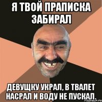 Я твой праписка забирал девущку украл, в твалет насрал и воду не пускал.