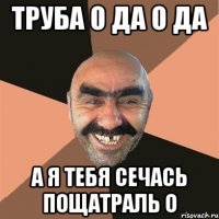ТРУБА О ДА О ДА А Я ТЕБЯ СЕЧАСЬ ПОЩАТРАЛЬ О