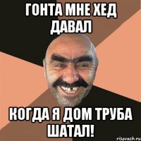 Гонта мне хед давал Когда я дом труба шатал!
