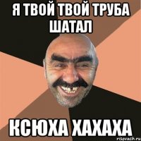 Я ТВОЙ ТВОЙ ТРУБА ШАТАЛ КСЮХА ХАХАХА