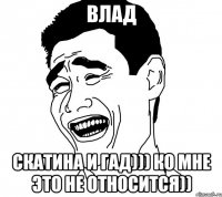 влад скатина и гад))) ко мне это не относится))
