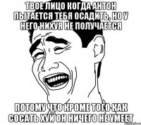 твое лицо когда антон пытается тебя осадить, но у него нихуя не получается потому что кроме того как сосать хуй он ничего не умеет