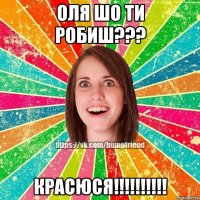 Оля шо ти робиш??? КРАСЮСЯ!!!!!!!!!!