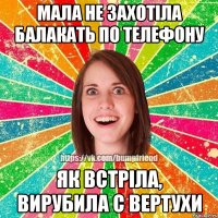 мала не захотіла балакать по телефону як встріла, вирубила с вертухи