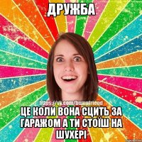 дружба це коли вона сцить за гаражом а ти стоїш на шухері