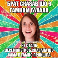 брат сказав шо з гамном бухала не стала церемонетись,сказала шо сама в гамно прийшла