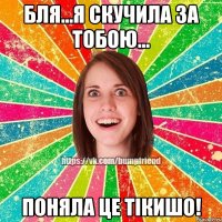 бля...я скучила за тобою... поняла це тікишо!