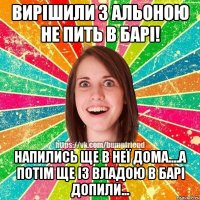 Вирішили з Альоною не пить в барі! Напились ще в неї дома....а потім ще із Владою в барі допили...