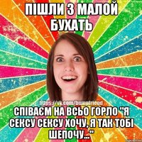 Пішли з малой бухать співаєм на всьо горло "я сексу сексу хочу, я так тобі шепочу..."