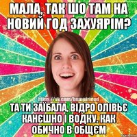 Мала, так шо там на Новий Год захуярім? Та ти заїбала, відро олівьє канєшно і водку. как обично в общєм