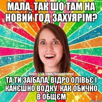 Мала, так шо там на Новий Год захуярім? Та ти заїбала, відро олівьє і канєшно водку. Как обично в общєм