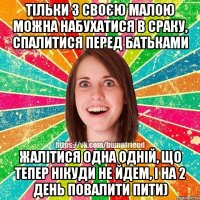 тільки з своєю малою можна набухатися в сраку, спалитися перед батьками жалітися одна одній, що тепер нікуди не йдем, і на 2 день повалити пити)