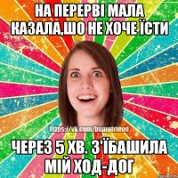 На перерві мала казала,шо не хоче їсти через 5 хв. з'їбашила мій ход-дог