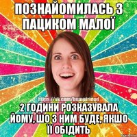 Познайомилась з пациком малої 2 години розказувала йому, шо з ним буде, якшо її обідить