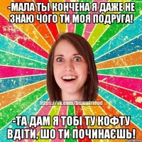 -Мала ты кончена я даже не знаю чого ти моя подруга! -Та дам я тобі ту кофту вдіти, шо ти починаєшь!
