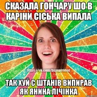 Сказала Гончару шо в Каріни сіська випала Так хуй с штанів випирав як Янина лічінка