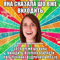 Яна сказала шо вже виходить за та время шо вона "виходить"я успіла откласти пять лічінок і вздрочнуть раз 10