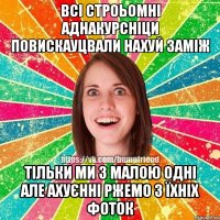 ВСІ СТРОЬОМНІ АДНАКУРСНІЦИ ПОВИСКАУЦВАЛИ НАХУЙ ЗАМІЖ ТІЛЬКИ МИ З МАЛОЮ ОДНІ АЛЕ АХУЄННІ РЖЕМО З ЇХНІХ ФОТОК