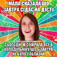 Мала сказала шо завтра сідає на дієту сьогодні ж сожрала все в холодільніку, шо б завтра не було соблазна
