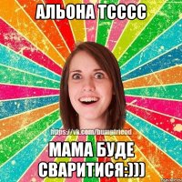 Альона тсссс мама буде сваритися:)))