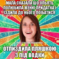 мала сказала шо опьять полюбила женю придатка і їздила до нього поїбатися отпиздила пляшкою з під водки