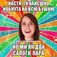 Настя, ти канєшно йобнута на всю бушню но ми як два сапога, пара
