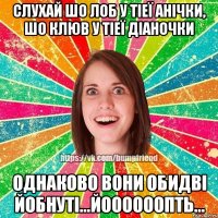 Слухай шо лоб у тіеї Анічки, шо клюв у тіеї Діаночки Однаково вони обидві йобнуті...йоооооопть...