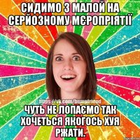 сидимо з малой на серйозному мєропріятії чуть не лопаємо так хочеться якогось хуя ржати.