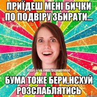 приїдеш мені бички по подвіру збирати... бума тоже бери,нєхуй розслаблятись