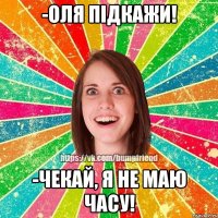 -Оля підкажи! -чекай, я не маю часу!