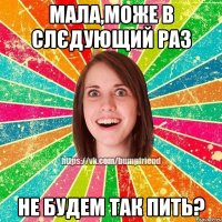 мала,може в слєдующий раз не будем так пить?