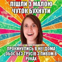 пішли з малою чуток бухнути прокинулись в неї дома обоє без трусів з пивом в руках