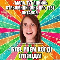 - мала, тут якийсь стрьомний конь про тебе питався. - бля, рвем когді отсюда!
